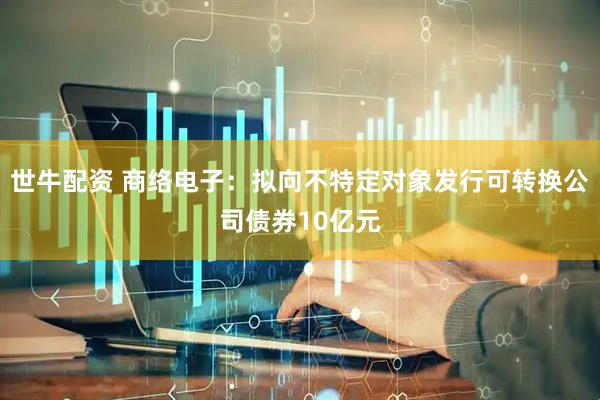 世牛配资 商络电子：拟向不特定对象发行可转换公司债券10亿元