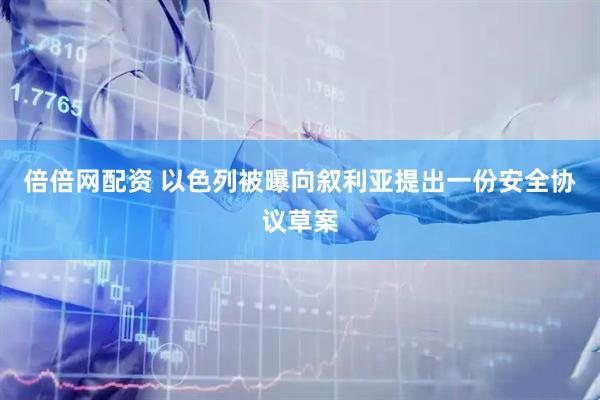 倍倍网配资 以色列被曝向叙利亚提出一份安全协议草案