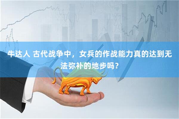 牛达人 古代战争中，女兵的作战能力真的达到无法弥补的地步吗？
