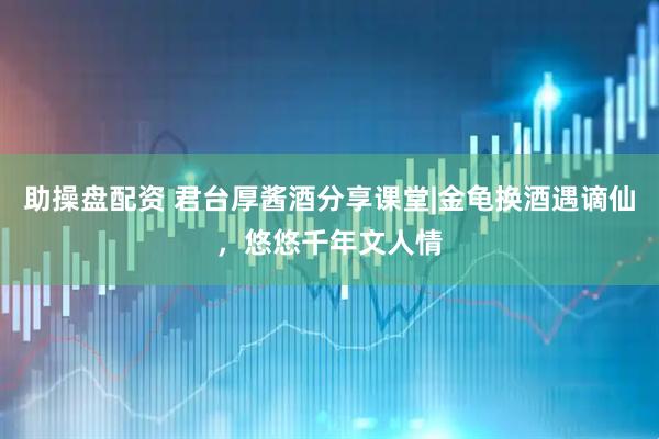 助操盘配资 君台厚酱酒分享课堂|金龟换酒遇谪仙，悠悠千年文人情