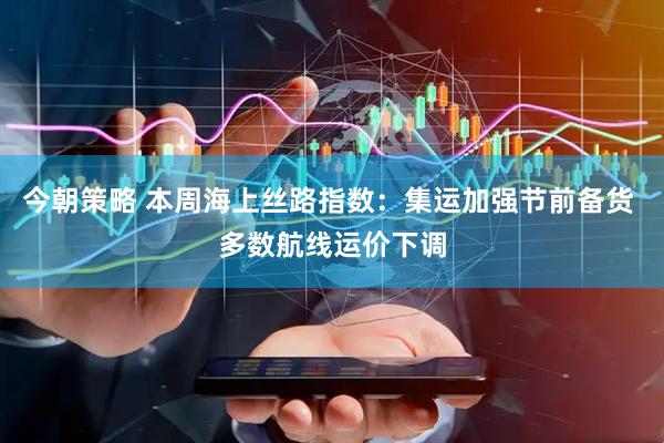 今朝策略 本周海上丝路指数：集运加强节前备货 多数航线运价下调