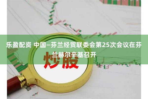 乐盈配资 中国—芬兰经贸联委会第25次会议在芬兰赫尔辛基召开