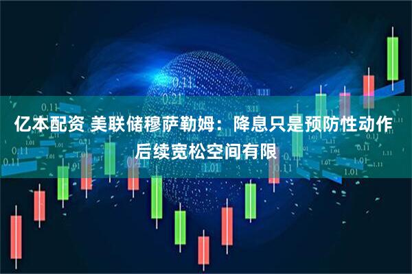 亿本配资 美联储穆萨勒姆：降息只是预防性动作 后续宽松空间有限