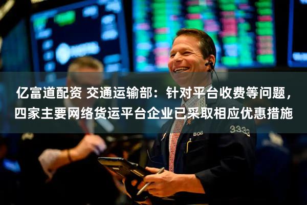 亿富道配资 交通运输部：针对平台收费等问题，四家主要网络货运平台企业已采取相应优惠措施