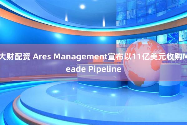 大财配资 Ares Management宣布以11亿美元收购Meade Pipeline