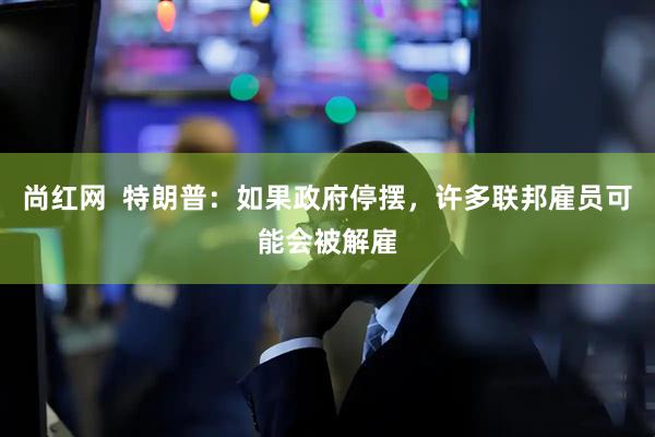 尚红网  特朗普：如果政府停摆，许多联邦雇员可能会被解雇
