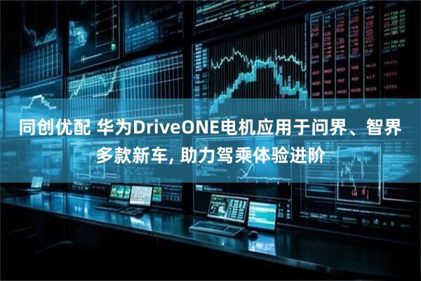 同创优配 华为DriveONE电机应用于问界、智界多款新车, 助力驾乘体验进阶