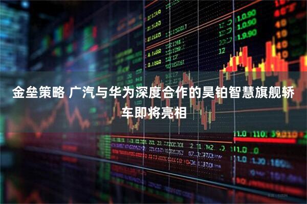 金垒策略 广汽与华为深度合作的昊铂智慧旗舰轿车即将亮相