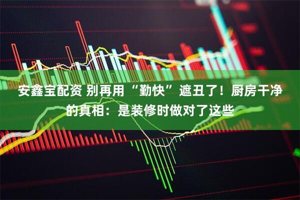 安鑫宝配资 别再用 “勤快” 遮丑了！厨房干净的真相：是装修时做对了这些