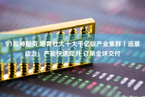 91股神配资 培育壮大十大千亿级产业集群丨远景动力：产能快速爬升 订单全球交付