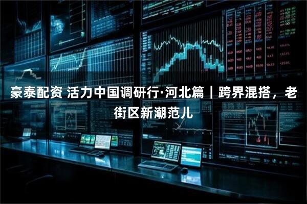 豪泰配资 活力中国调研行·河北篇｜跨界混搭，老街区新潮范儿
