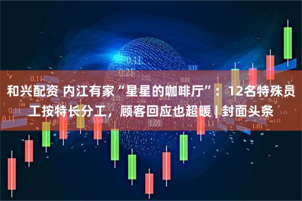 和兴配资 内江有家“星星的咖啡厅”：12名特殊员工按特长分工，顾客回应也超暖 | 封面头条
