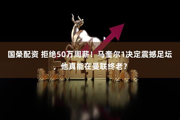 国榮配资 拒绝50万周薪！马奎尔1决定震撼足坛，他真能在曼联终老？