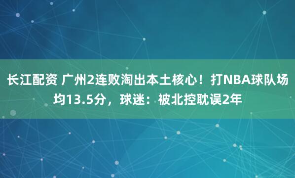 长江配资 广州2连败淘出本土核心！打NBA球队场均13.5分，球迷：被北控耽误2年