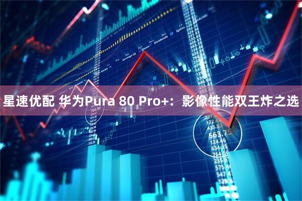 星速优配 华为Pura 80 Pro+：影像性能双王炸之选
