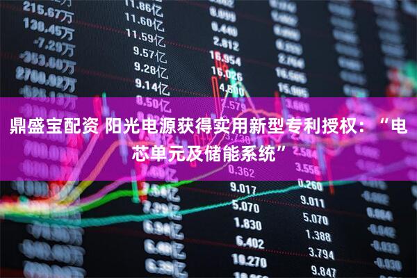 鼎盛宝配资 阳光电源获得实用新型专利授权：“电芯单元及储能系统”