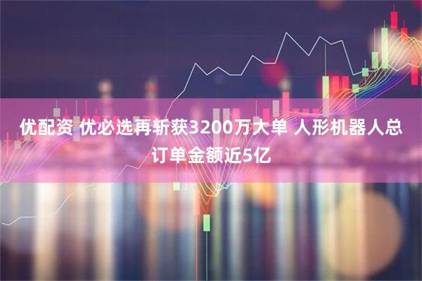 优配资 优必选再斩获3200万大单 人形机器人总订单金额近5亿