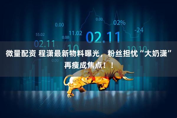 微量配资 程潇最新物料曝光，粉丝担忧“大奶潇”再瘦成焦点！！