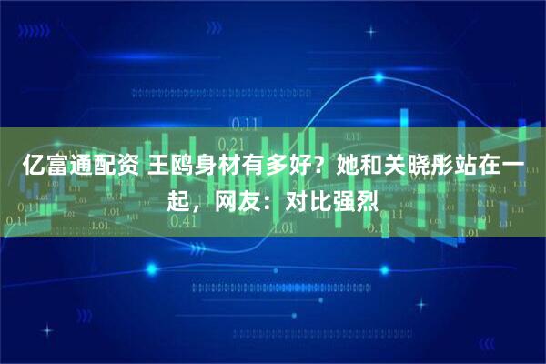 亿富通配资 王鸥身材有多好？她和关晓彤站在一起，网友：对比强烈