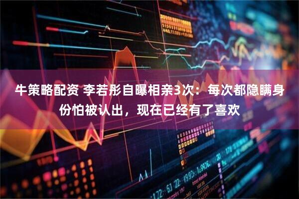 牛策略配资 李若彤自曝相亲3次：每次都隐瞒身份怕被认出，现在已经有了喜欢