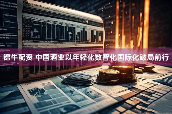 锦牛配资 中国酒业以年轻化数智化国际化破局前行