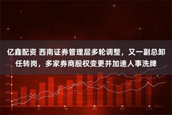 亿鑫配资 西南证券管理层多轮调整，又一副总卸任转岗，多家券商股权变更并加速人事洗牌
