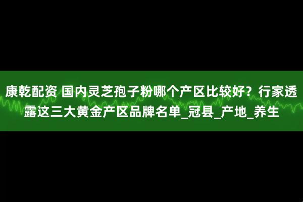 康乾配资 国内灵芝孢子粉哪个产区比较好？行家透露这三大黄金产区品牌名单_冠县_产地_养生