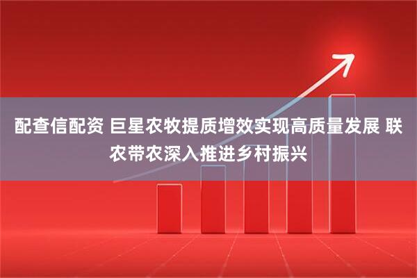 配查信配资 巨星农牧提质增效实现高质量发展 联农带农深入推进乡村振兴
