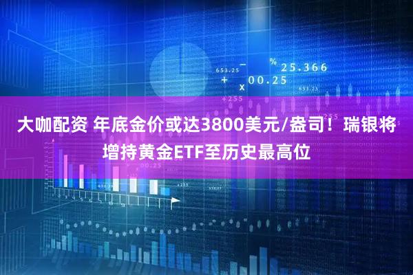 大咖配资 年底金价或达3800美元/盎司！瑞银将增持黄金ETF至历史最高位