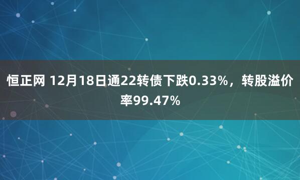 恒正网 12月18日通22转债下跌0.33%，转股溢价率99.47%